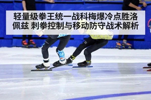 轻量级拳王统一战科梅爆冷点胜洛佩兹 刺拳控制与移动防守战术解析